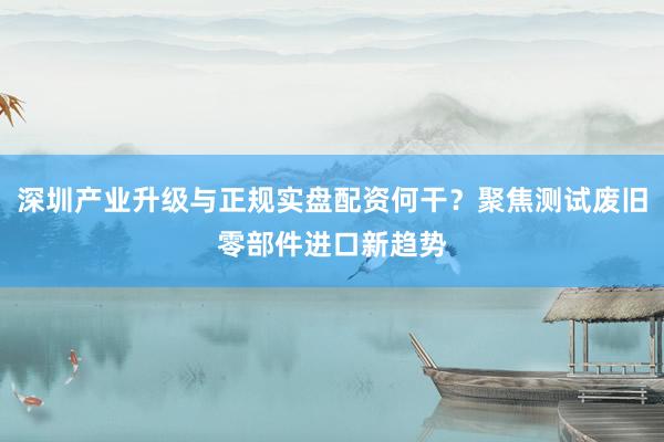 深圳产业升级与正规实盘配资何干？聚焦测试废旧零部件进口新趋势