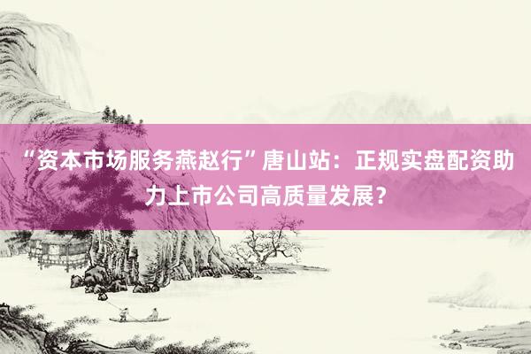 “资本市场服务燕赵行”唐山站：正规实盘配资助力上市公司高质量发展？