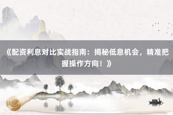 《配资利息对比实战指南：揭秘低息机会，精准把握操作方向！》