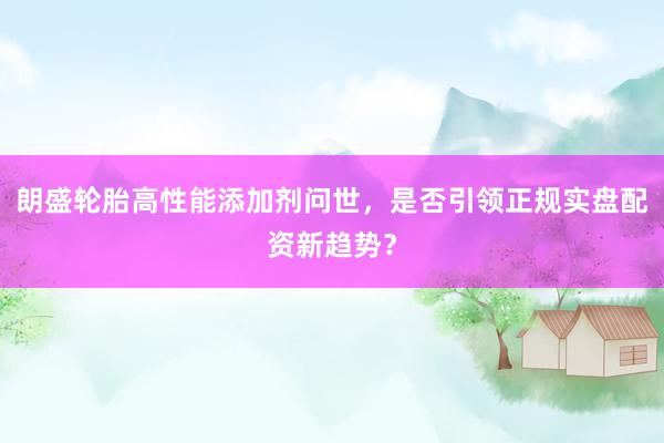 朗盛轮胎高性能添加剂问世，是否引领正规实盘配资新趋势？