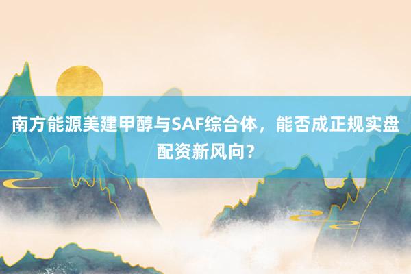 南方能源美建甲醇与SAF综合体，能否成正规实盘配资新风向？