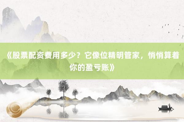 《股票配资费用多少？它像位精明管家，悄悄算着你的盈亏账》
