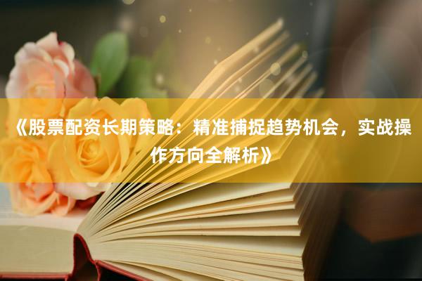 《股票配资长期策略：精准捕捉趋势机会，实战操作方向全解析》