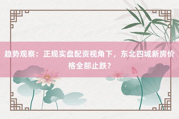 趋势观察：正规实盘配资视角下，东北四城新房价格全部止跌？