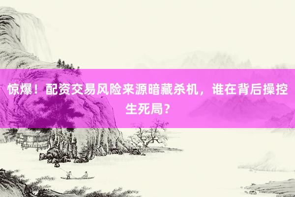 惊爆！配资交易风险来源暗藏杀机，谁在背后操控生死局？