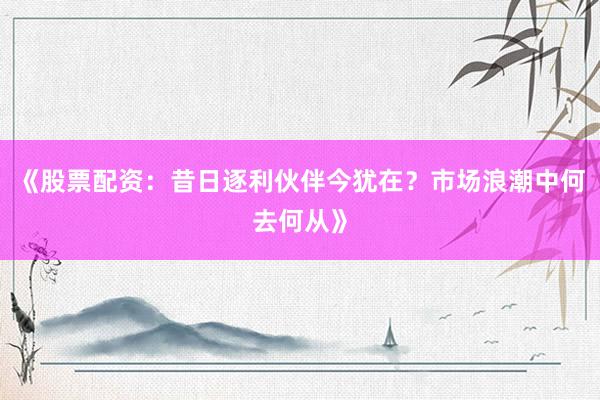 《股票配资：昔日逐利伙伴今犹在？市场浪潮中何去何从》