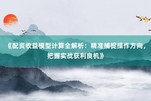 《配资收益模型计算全解析：精准捕捉操作方向，把握实战获利良机》