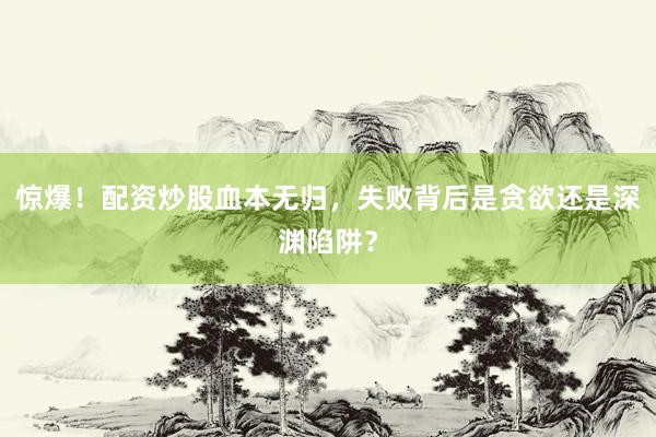 惊爆！配资炒股血本无归，失败背后是贪欲还是深渊陷阱？