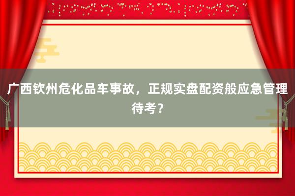 广西钦州危化品车事故，正规实盘配资般应急管理待考？