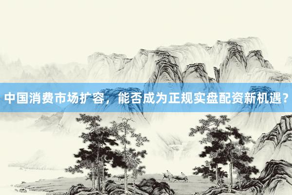 中国消费市场扩容，能否成为正规实盘配资新机遇？