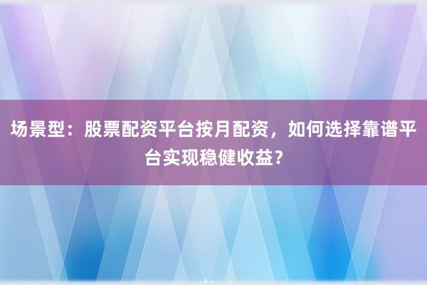 场景型：股票配资平台按月配资，如何选择靠谱平台实现稳健收益？