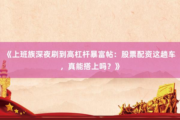 《上班族深夜刷到高杠杆暴富帖：股票配资这趟车，真能搭上吗？》