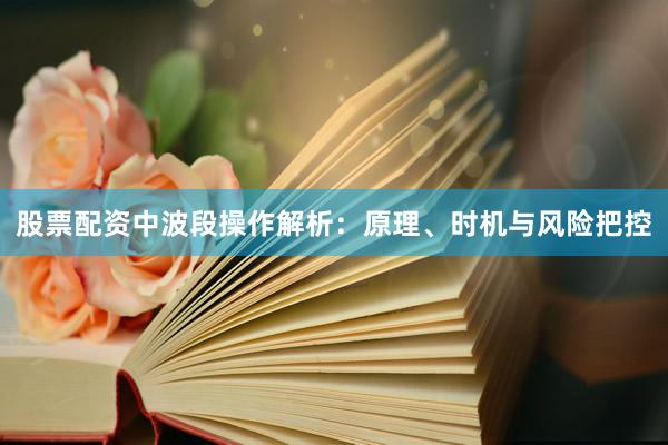 股票配资中波段操作解析：原理、时机与风险把控