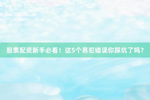 股票配资新手必看！这5个易犯错误你踩坑了吗？