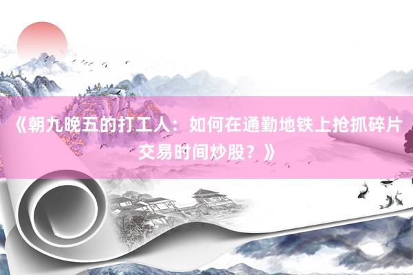 《朝九晚五的打工人：如何在通勤地铁上抢抓碎片交易时间炒股？》