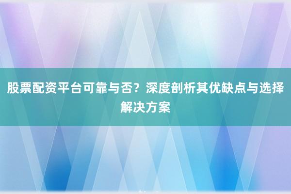 股票配资平台可靠与否？深度剖析其优缺点与选择解决方案