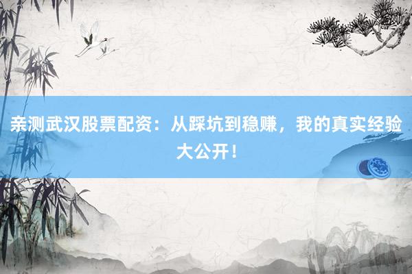 亲测武汉股票配资：从踩坑到稳赚，我的真实经验大公开！