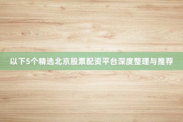以下5个精选北京股票配资平台深度整理与推荐