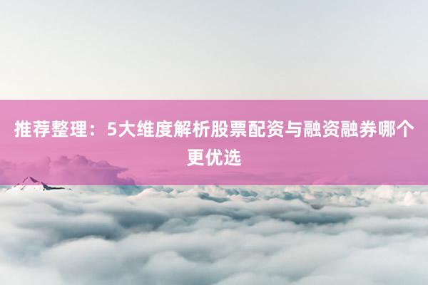 推荐整理：5大维度解析股票配资与融资融券哪个更优选
