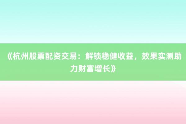 《杭州股票配资交易：解锁稳健收益，效果实测助力财富增长》
