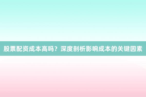 股票配资成本高吗？深度剖析影响成本的关键因素