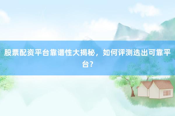 股票配资平台靠谱性大揭秘，如何评测选出可靠平台？