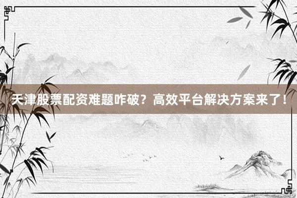 天津股票配资难题咋破？高效平台解决方案来了！