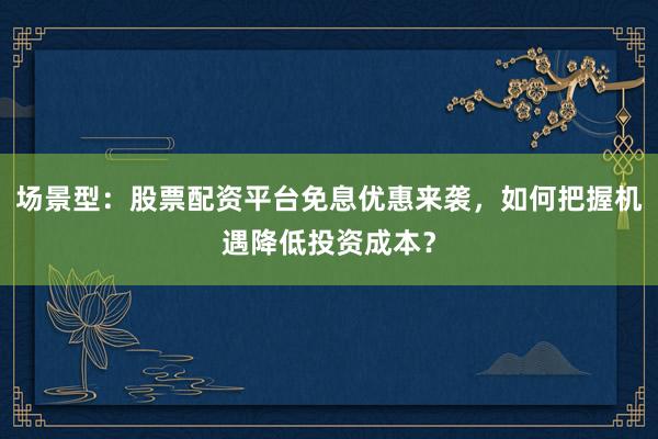 场景型：股票配资平台免息优惠来袭，如何把握机遇降低投资成本？