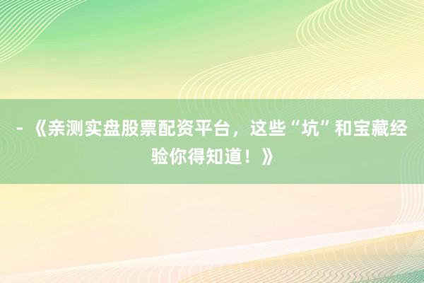 - 《亲测实盘股票配资平台，这些“坑”和宝藏经验你得知道！》