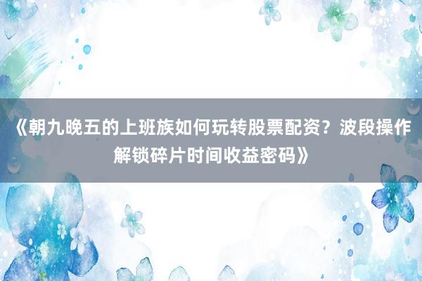 《朝九晚五的上班族如何玩转股票配资？波段操作解锁碎片时间收益密码》