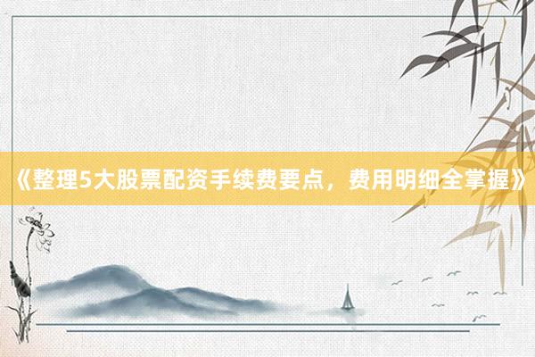 《整理5大股票配资手续费要点，费用明细全掌握》
