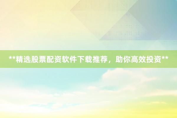 **精选股票配资软件下载推荐，助你高效投资**