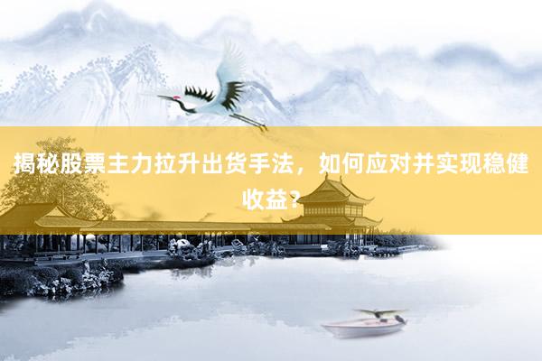 揭秘股票主力拉升出货手法，如何应对并实现稳健收益？