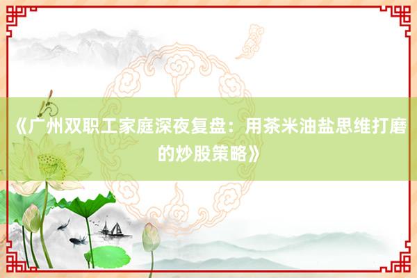 《广州双职工家庭深夜复盘：用茶米油盐思维打磨的炒股策略》