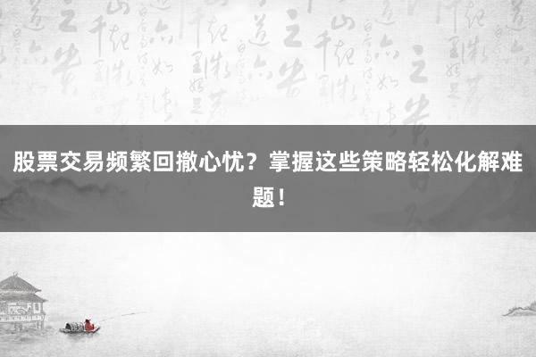 股票交易频繁回撤心忧？掌握这些策略轻松化解难题！