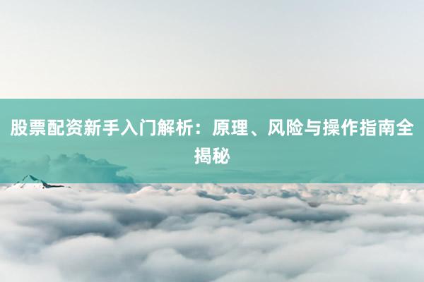 股票配资新手入门解析：原理、风险与操作指南全揭秘
