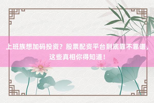上班族想加码投资？股票配资平台到底靠不靠谱，这些真相你得知道！