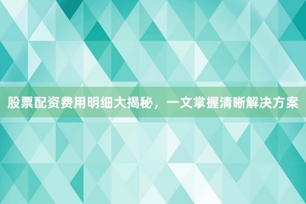 股票配资费用明细大揭秘，一文掌握清晰解决方案