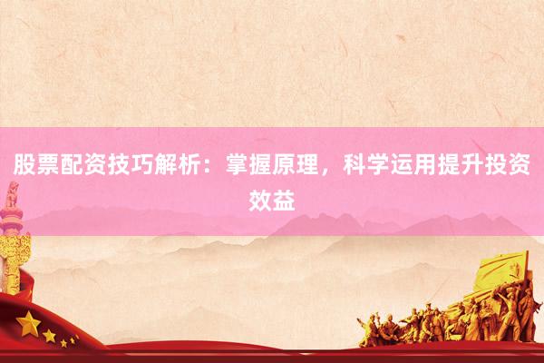 股票配资技巧解析：掌握原理，科学运用提升投资效益