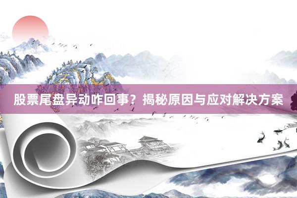 股票尾盘异动咋回事？揭秘原因与应对解决方案