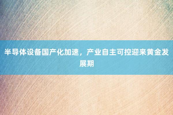半导体设备国产化加速，产业自主可控迎来黄金发展期