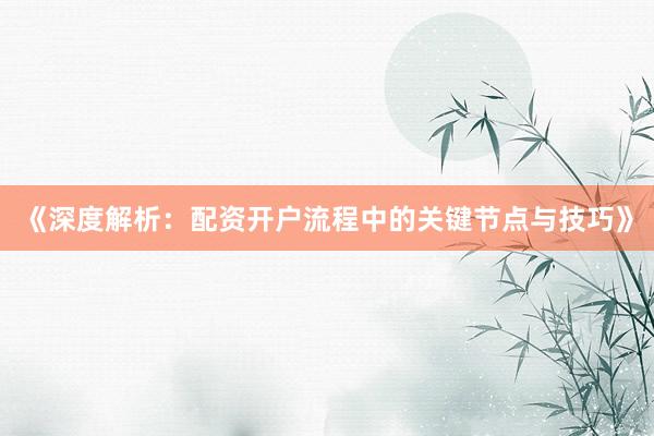 《深度解析：配资开户流程中的关键节点与技巧》