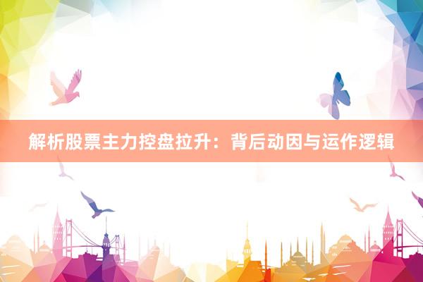 解析股票主力控盘拉升：背后动因与运作逻辑