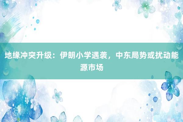 地缘冲突升级：伊朗小学遇袭，中东局势或扰动能源市场