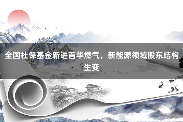 全国社保基金新进首华燃气，新能源领域股东结构生变