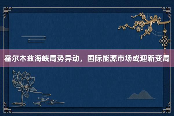 霍尔木兹海峡局势异动，国际能源市场或迎新变局