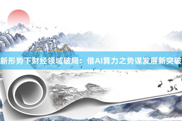 新形势下财经领域破局：借AI算力之势谋发展新突破