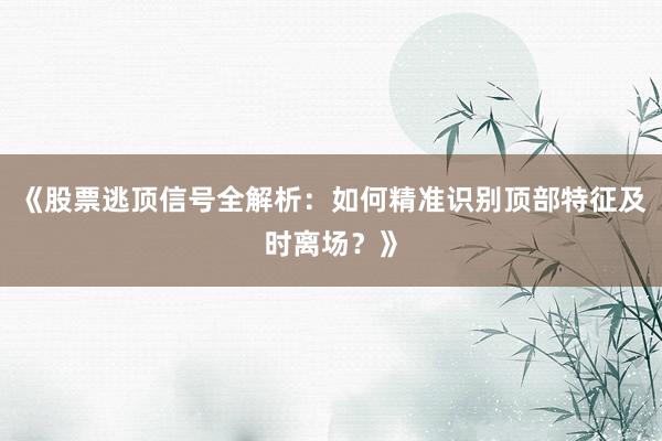 《股票逃顶信号全解析：如何精准识别顶部特征及时离场？》