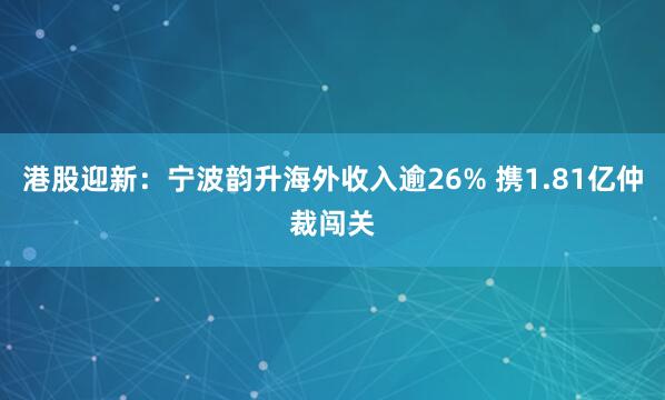 港股迎新：宁波韵升海外收入逾26% 携1.81亿仲裁闯关