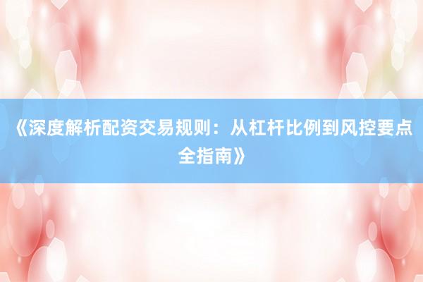 《深度解析配资交易规则：从杠杆比例到风控要点全指南》